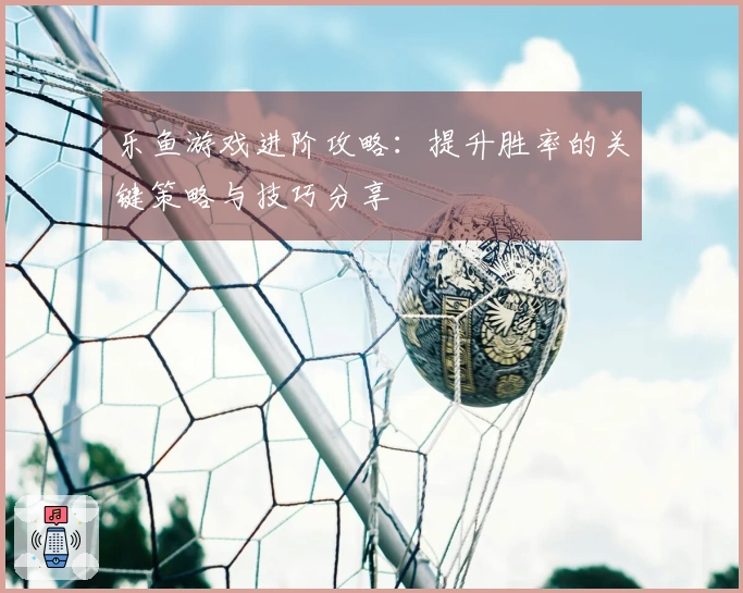 乐鱼游戏进阶攻略：提升胜率的关键策略与技巧分享