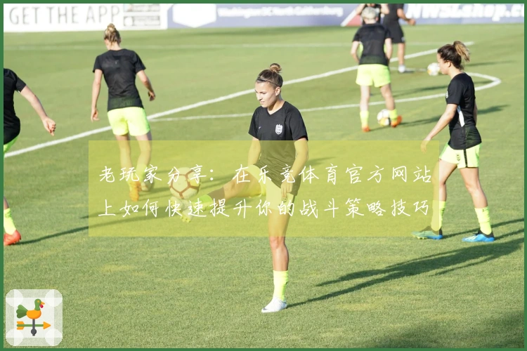 老玩家分享：在乐竞体育官方网站上如何快速提升你的战斗策略技巧