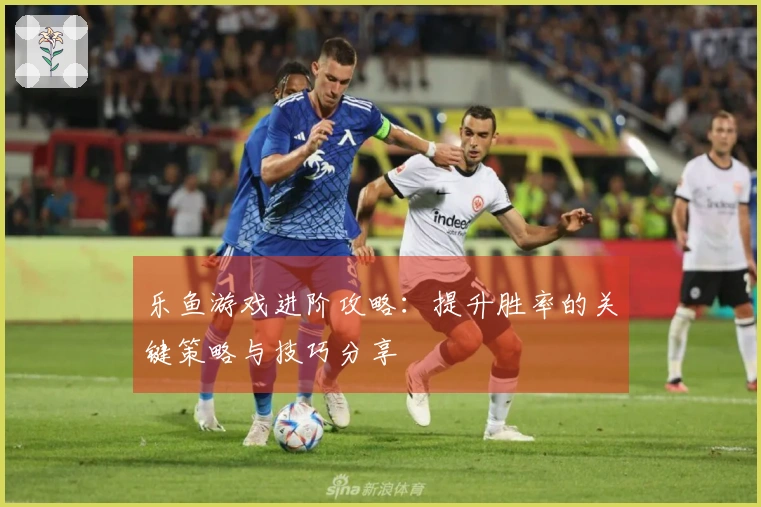 乐鱼游戏进阶攻略：提升胜率的关键策略与技巧分享