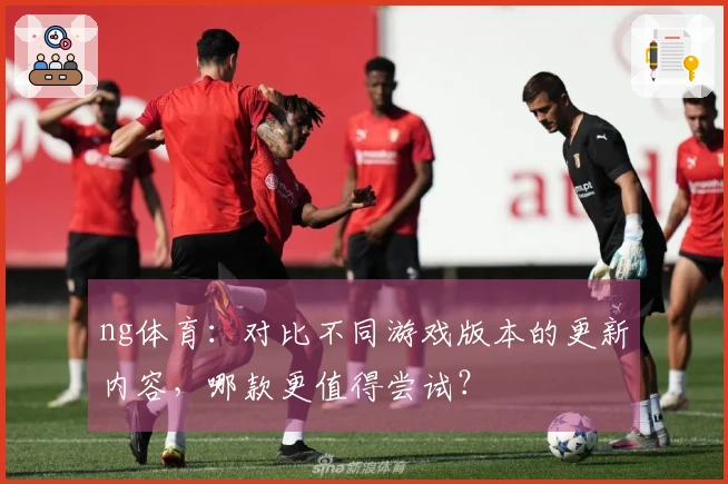 ng体育：对比不同游戏版本的更新内容，哪款更值得尝试？