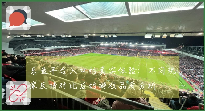 乐鱼平台入口的真实体验：不同玩家反馈对比后的游戏品质分析