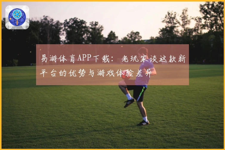 易游体育APP下载：老玩家谈这款新平台的优势与游戏体验差异