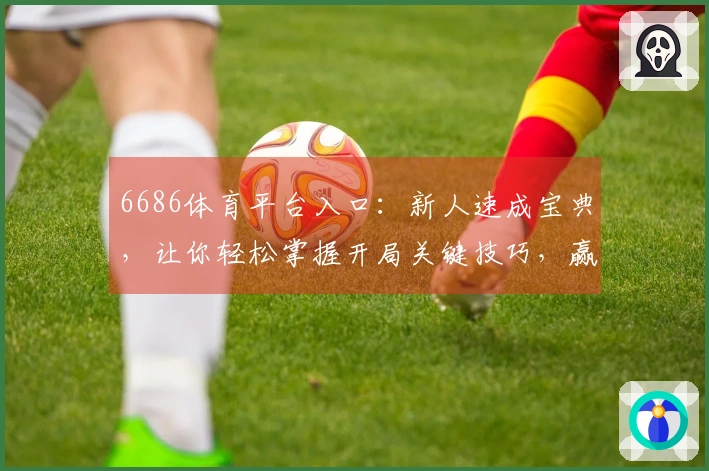 6686体育平台入口：新人速成宝典，让你轻松掌握开局关键技巧，赢在起跑线！