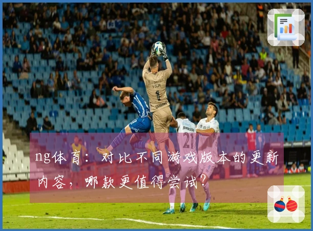 ng体育：对比不同游戏版本的更新内容，哪款更值得尝试？